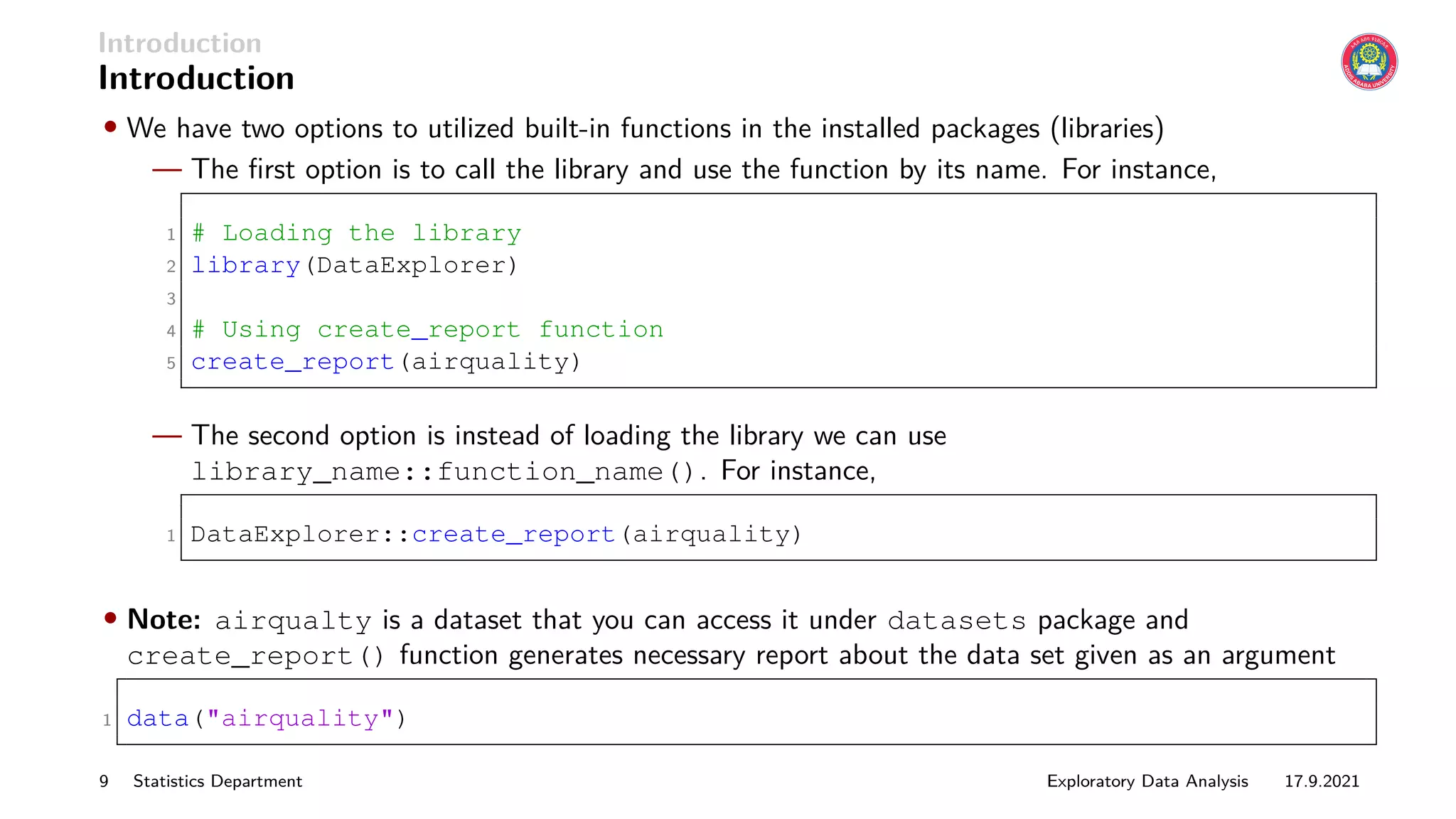 Introduction
Introduction
• We have two options to utilized built-in functions in the installed packages (libraries)
— The first option is to call the library and use the function by its name. For instance,
1 # Loading the library
2 library(DataExplorer)
3
4 # Using create_report function
5 create_report(airquality)
— The second option is instead of loading the library we can use
library_name::function_name(). For instance,
1 DataExplorer::create_report(airquality)
• Note: airqualty is a dataset that you can access it under datasets package and
create_report() function generates necessary report about the data set given as an argument
1 data("airquality")
9 Statistics Department Exploratory Data Analysis 17.9.2021
 