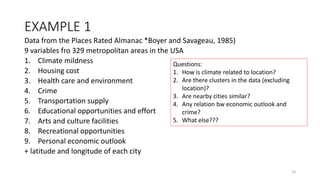 EXAMPLE 1
Data from the Places Rated Almanac *Boyer and Savageau, 1985)
9 variables fro 329 metropolitan areas in the USA
1. Climate mildness
2. Housing cost
3. Health care and environment
4. Crime
5. Transportation supply
6. Educational opportunities and effort
7. Arts and culture facilities
8. Recreational opportunities
9. Personal economic outlook
+ latitude and longitude of each city
Questions:
1. How is climate related to location?
2. Are there clusters in the data (excluding
location)?
3. Are nearby cities similar?
4. Any relation bw economic outlook and
crime?
5. What else???
10
 