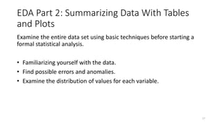 EDA Part 2: Summarizing Data With Tables
and Plots
Examine the entire data set using basic techniques before starting a
formal statistical analysis.
• Familiarizing yourself with the data.
• Find possible errors and anomalies.
• Examine the distribution of values for each variable.
17
 