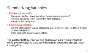 Summarizing Variables
• Categorical variables
Frequency tables - how many observations in each category?
Relative frequency table - percent in each category.
Bar chart and other plots.
• Continuous variables
Bin the observations (create categories .e.g., (0-10), (11-20), etc.) then, treat as
ordered categorical.
Plots specific to Continuous variables.
The goal for both categorical and continuous data is data reduction
while preserving/extracting key information about the process under
investigation.
18
 