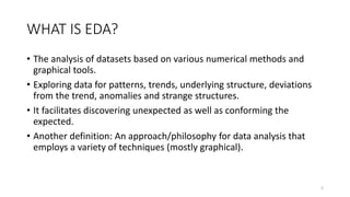 WHAT IS EDA?
• The analysis of datasets based on various numerical methods and
graphical tools.
• Exploring data for patterns, trends, underlying structure, deviations
from the trend, anomalies and strange structures.
• It facilitates discovering unexpected as well as conforming the
expected.
• Another definition: An approach/philosophy for data analysis that
employs a variety of techniques (mostly graphical).
2
 