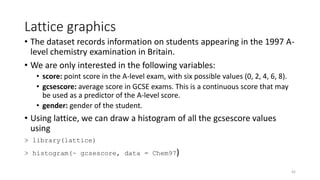 Lattice graphics
• The dataset records information on students appearing in the 1997 A-
level chemistry examination in Britain.
• We are only interested in the following variables:
• score: point score in the A-level exam, with six possible values (0, 2, 4, 6, 8).
• gcsescore: average score in GCSE exams. This is a continuous score that may
be used as a predictor of the A-level score.
• gender: gender of the student.
• Using lattice, we can draw a histogram of all the gcsescore values
using
> library(lattice)
> histogram(~ gcsescore, data = Chem97)
42
 