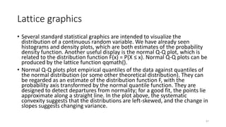 Lattice graphics
• Several standard statistical graphics are intended to visualize the
distribution of a continuous random variable. We have already seen
histograms and density plots, which are both estimates of the probability
density function. Another useful display is the normal Q-Q plot, which is
related to the distribution function F(x) = P(X ≤ x). Normal Q-Q plots can be
produced by the lattice function qqmath().
• Normal Q-Q plots plot empirical quantiles of the data against quantiles of
the normal distribution (or some other theoretical distribution). They can
be regarded as an estimate of the distribution function F, with the
probability axis transformed by the normal quantile function. They are
designed to detect departures from normality; for a good fit, the points lie
approximate along a straight line. In the plot above, the systematic
convexity suggests that the distributions are left-skewed, and the change in
slopes suggests changing variance.
47
 