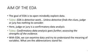 AIM OF THE EDA
• The goal of EDA is to open-mindedly explore data.
• Tukey: EDA is detective work… Unless detective finds the clues, judge
or jury has nothing to consider.
• Here, judge or jury is a confirmatory data analysis
• Tukey: Confirmatory data analysis goes further, assessing the
strengths of the evidence.
• With EDA, we can examine data and try to understand the meaning of
variables. What are the abbreviations stand for.
5
 