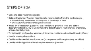 STEPS OF EDA
• Generate good research questions
• Data restructuring: You may need to make new variables from the existing ones.
• Instead of using two variables, obtaining rates or percentages of them
• Creating dummy variables for categorical variables
• Based on the research questions, use appropriate graphical tools and obtain
descriptive statistics. Try to understand the data structure, relationships, anomalies,
unexpected behaviors.
• Try to identify confounding variables, interaction relations and multicollinearity, if any.
• Handle missing observations
• Decide on the need of transformation (on response and/or explanatory variables).
• Decide on the hypothesis based on your research questions
7
 
