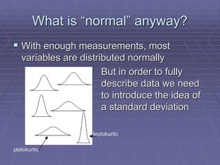 What is “normal” anyway?
 With enough measurements, most
variables are distributed normally
But in order to fully
describe data we need
to introduce the idea of
a standard deviation
leptokurtic
platokurtic
 