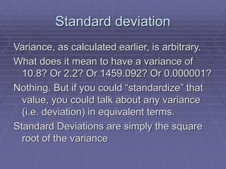 Standard deviation
Variance, as calculated earlier, is arbitrary.
What does it mean to have a variance of
10.8? Or 2.2? Or 1459.092? Or 0.000001?
Nothing. But if you could “standardize” that
value, you could talk about any variance
(i.e. deviation) in equivalent terms.
Standard Deviations are simply the square
root of the variance
 