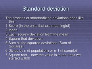 Standard deviation
The process of standardizing deviations goes like
this:
1.Score (in the units that are meaningful)
2.Mean
3.Each score’s deviation from the mean
4.Square that deviation
5.Sum all the squared deviations (Sum of
Squares)
6.Divide by n (if population) or n-1 (if sample)
7.Square root – now the value is in the units we
started with!!!
 