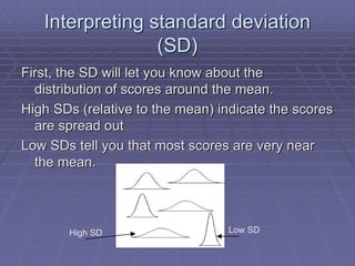 Interpreting standard deviation
(SD)
First, the SD will let you know about the
distribution of scores around the mean.
High SDs (relative to the mean) indicate the scores
are spread out
Low SDs tell you that most scores are very near
the mean.
Low SD
High SD
 