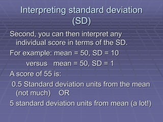 Interpreting standard deviation
(SD)
Second, you can then interpret any
individual score in terms of the SD.
For example: mean = 50, SD = 10
versus mean = 50, SD = 1
A score of 55 is:
0.5 Standard deviation units from the mean
(not much) OR
5 standard deviation units from mean (a lot!)
 