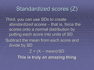 Standardized scores (Z)
Third, you can use SDs to create
standardized scores – that is, force the
scores onto a normal distribution by
putting each score into units of SD.
Subtract the mean from each score and
divide by SD
Z = (X – mean)/SD
This is truly an amazing thing
 