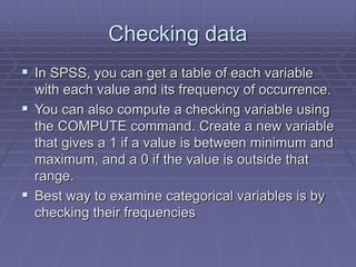 Checking data
 In SPSS, you can get a table of each variable
with each value and its frequency of occurrence.
 You can also compute a checking variable using
the COMPUTE command. Create a new variable
that gives a 1 if a value is between minimum and
maximum, and a 0 if the value is outside that
range.
 Best way to examine categorical variables is by
checking their frequencies
 