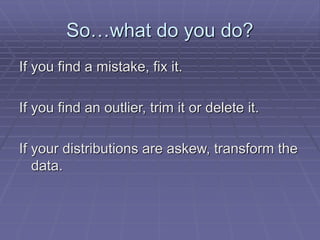 So…what do you do?
If you find a mistake, fix it.
If you find an outlier, trim it or delete it.
If your distributions are askew, transform the
data.
 