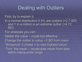 Dealing with Outliers
First, try to explain it.
In a normal distribution 0.4% are outliers (>2.7 SD)
and 1 in a million is an extreme outlier (>4.72
SD).
For analyses you can:
Delete the value – crude but effective
Change the outlier to value ~3 SD from mean
“Winsorize” it (make = to next highest value)
“Trim” the mean – recalculate mean from data
within interquartile range
 