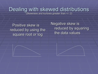 Dealing with skewed distributions
Positive skew is
reduced by using the
square root or log
Negative skew is
reduced by squaring
the data values
(Skewness and kurtosis greater than +/- 2)
 