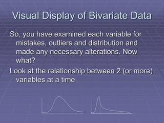 Visual Display of Bivariate Data
So, you have examined each variable for
mistakes, outliers and distribution and
made any necessary alterations. Now
what?
Look at the relationship between 2 (or more)
variables at a time
 