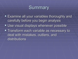 Summary
 Examine all your variables thoroughly and
carefully before you begin analysis
 Use visual displays whenever possible
 Transform each variable as necessary to
deal with mistakes, outliers, and
distributions
 