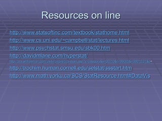 Resources on line
http://www.statsoftinc.com/textbook/stathome.html
http://www.cs.uni.edu/~campbell/stat/lectures.html
http://www.psychstat.smsu.edu/sbk00.htm
http://davidmlane.com/hyperstat/
http://bcs.whfreeman.com/ips4e/pages/bcs-main.asp?v=category&s=00010&n=99000&i=99010.01&o=
http://trochim.human.cornell.edu/selstat/ssstart.htm
http://www.math.yorku.ca/SCS/StatResource.html#DataVis
 
