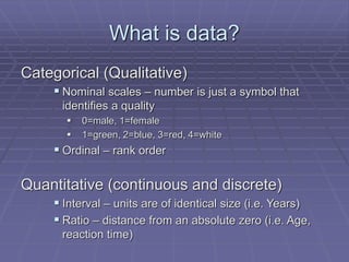 What is data?
Categorical (Qualitative)
 Nominal scales – number is just a symbol that
identifies a quality
 0=male, 1=female
 1=green, 2=blue, 3=red, 4=white
 Ordinal – rank order
Quantitative (continuous and discrete)
 Interval – units are of identical size (i.e. Years)
 Ratio – distance from an absolute zero (i.e. Age,
reaction time)
 