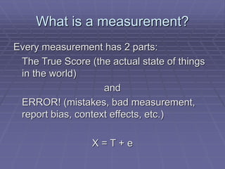 What is a measurement?
Every measurement has 2 parts:
The True Score (the actual state of things
in the world)
and
ERROR! (mistakes, bad measurement,
report bias, context effects, etc.)
X = T + e
 