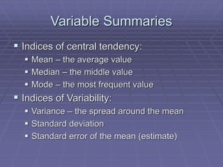 Variable Summaries
 Indices of central tendency:
 Mean – the average value
 Median – the middle value
 Mode – the most frequent value
 Indices of Variability:
 Variance – the spread around the mean
 Standard deviation
 Standard error of the mean (estimate)
 