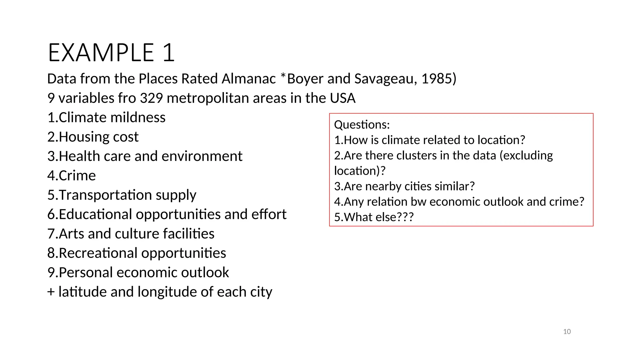 EXAMPLE 1
Data from the Places Rated Almanac *Boyer and Savageau, 1985)
9 variables fro 329 metropolitan areas in the USA
1.Climate mildness
2.Housing cost
3.Health care and environment
4.Crime
5.Transportation supply
6.Educational opportunities and effort
7.Arts and culture facilities
8.Recreational opportunities
9.Personal economic outlook
+ latitude and longitude of each city
Questions:
1.How is climate related to location?
2.Are there clusters in the data (excluding
location)?
3.Are nearby cities similar?
4.Any relation bw economic outlook and crime?
5.What else???
10
 