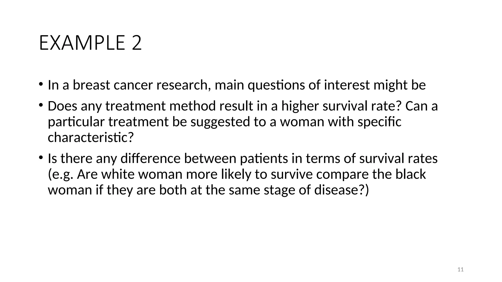 EXAMPLE 2
• In a breast cancer research, main questions of interest might be
• Does any treatment method result in a higher survival rate? Can a
particular treatment be suggested to a woman with specific
characteristic?
• Is there any difference between patients in terms of survival rates
(e.g. Are white woman more likely to survive compare the black
woman if they are both at the same stage of disease?)
11
 