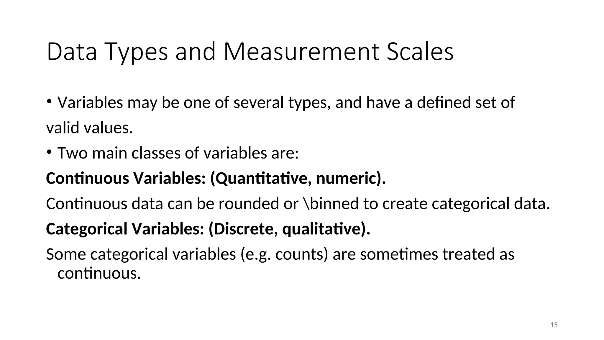 Data Types and Measurement Scales
• Variables may be one of several types, and have a defined set of
valid values.
• Two main classes of variables are:
Continuous Variables: (Quantitative, numeric).
Continuous data can be rounded or binned to create categorical data.
Categorical Variables: (Discrete, qualitative).
Some categorical variables (e.g. counts) are sometimes treated as
continuous.
15
 