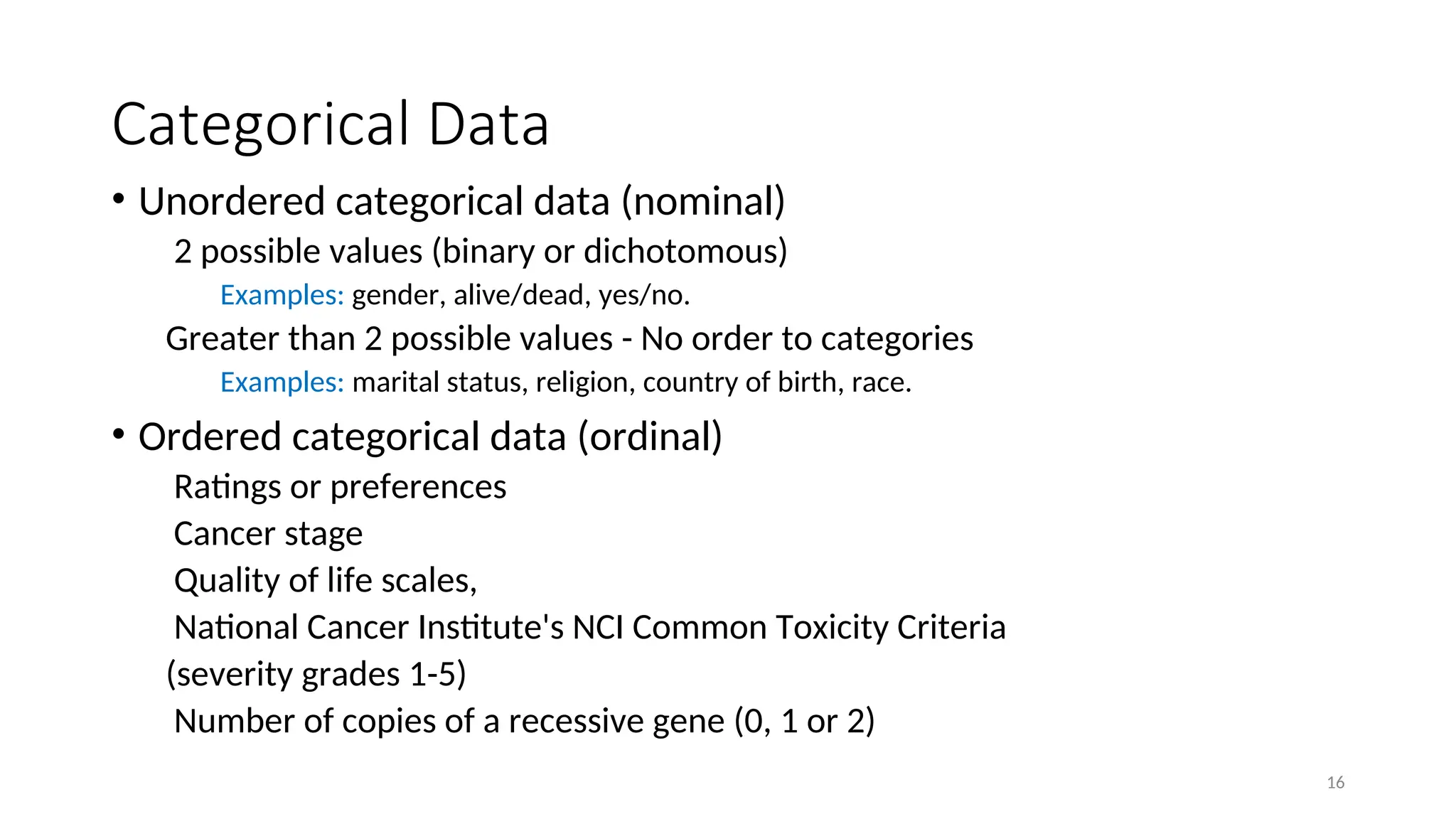 Categorical Data
• Unordered categorical data (nominal)
2 possible values (binary or dichotomous)
Examples: gender, alive/dead, yes/no.
Greater than 2 possible values - No order to categories
Examples: marital status, religion, country of birth, race.
• Ordered categorical data (ordinal)
Ratings or preferences
Cancer stage
Quality of life scales,
National Cancer Institute's NCI Common Toxicity Criteria
(severity grades 1-5)
Number of copies of a recessive gene (0, 1 or 2)
16
 