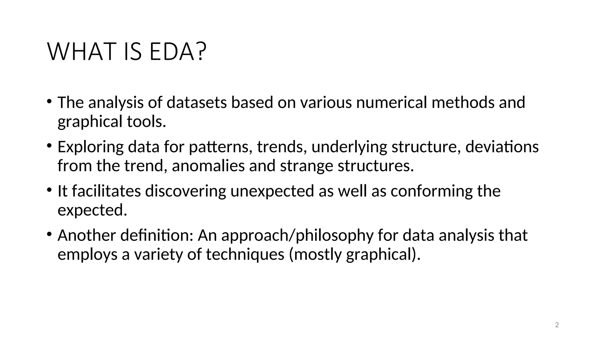 WHAT IS EDA?
• The analysis of datasets based on various numerical methods and
graphical tools.
• Exploring data for patterns, trends, underlying structure, deviations
from the trend, anomalies and strange structures.
• It facilitates discovering unexpected as well as conforming the
expected.
• Another definition: An approach/philosophy for data analysis that
employs a variety of techniques (mostly graphical).
2
 