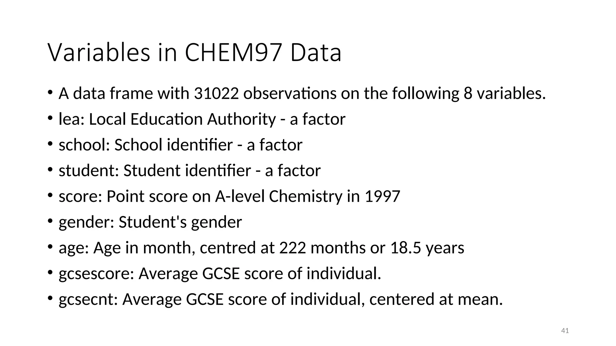 Variables in CHEM97 Data
• A data frame with 31022 observations on the following 8 variables.
• lea: Local Education Authority - a factor
• school: School identifier - a factor
• student: Student identifier - a factor
• score: Point score on A-level Chemistry in 1997
• gender: Student's gender
• age: Age in month, centred at 222 months or 18.5 years
• gcsescore: Average GCSE score of individual.
• gcsecnt: Average GCSE score of individual, centered at mean.
41
 