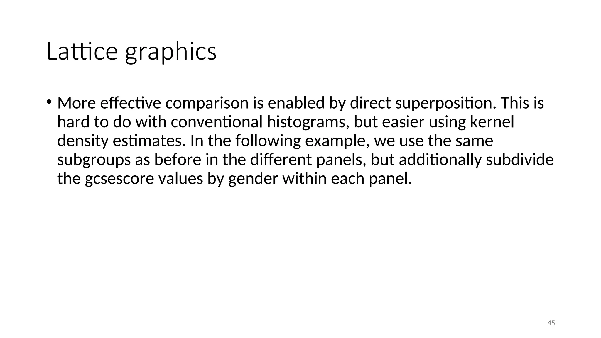 Lattice graphics
• More effective comparison is enabled by direct superposition. This is
hard to do with conventional histograms, but easier using kernel
density estimates. In the following example, we use the same
subgroups as before in the different panels, but additionally subdivide
the gcsescore values by gender within each panel.
45
 