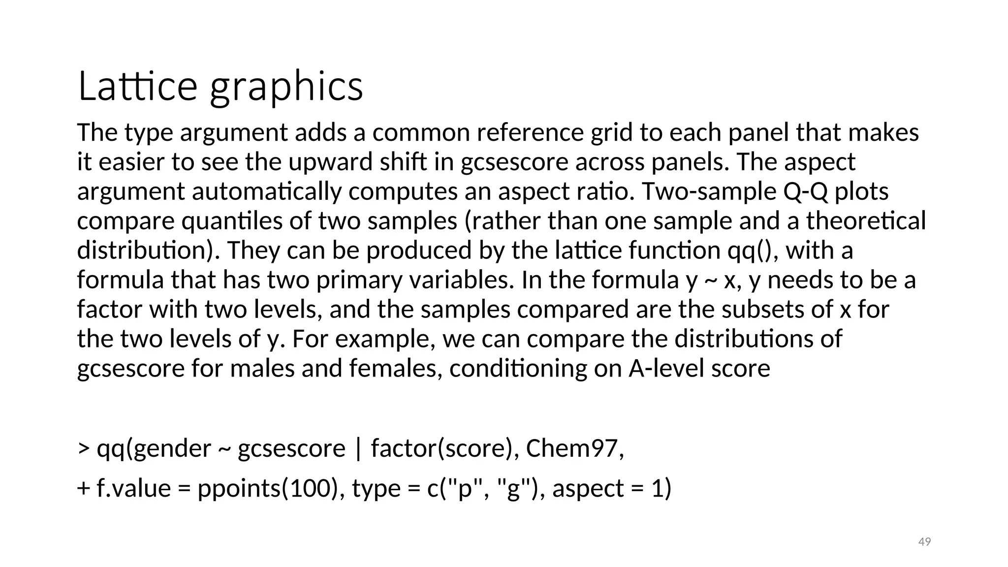 Lattice graphics
The type argument adds a common reference grid to each panel that makes
it easier to see the upward shift in gcsescore across panels. The aspect
argument automatically computes an aspect ratio. Two-sample Q-Q plots
compare quantiles of two samples (rather than one sample and a theoretical
distribution). They can be produced by the lattice function qq(), with a
formula that has two primary variables. In the formula y ~ x, y needs to be a
factor with two levels, and the samples compared are the subsets of x for
the two levels of y. For example, we can compare the distributions of
gcsescore for males and females, conditioning on A-level score
> qq(gender ~ gcsescore | factor(score), Chem97,
+ f.value = ppoints(100), type = c("p", "g"), aspect = 1)
49
 