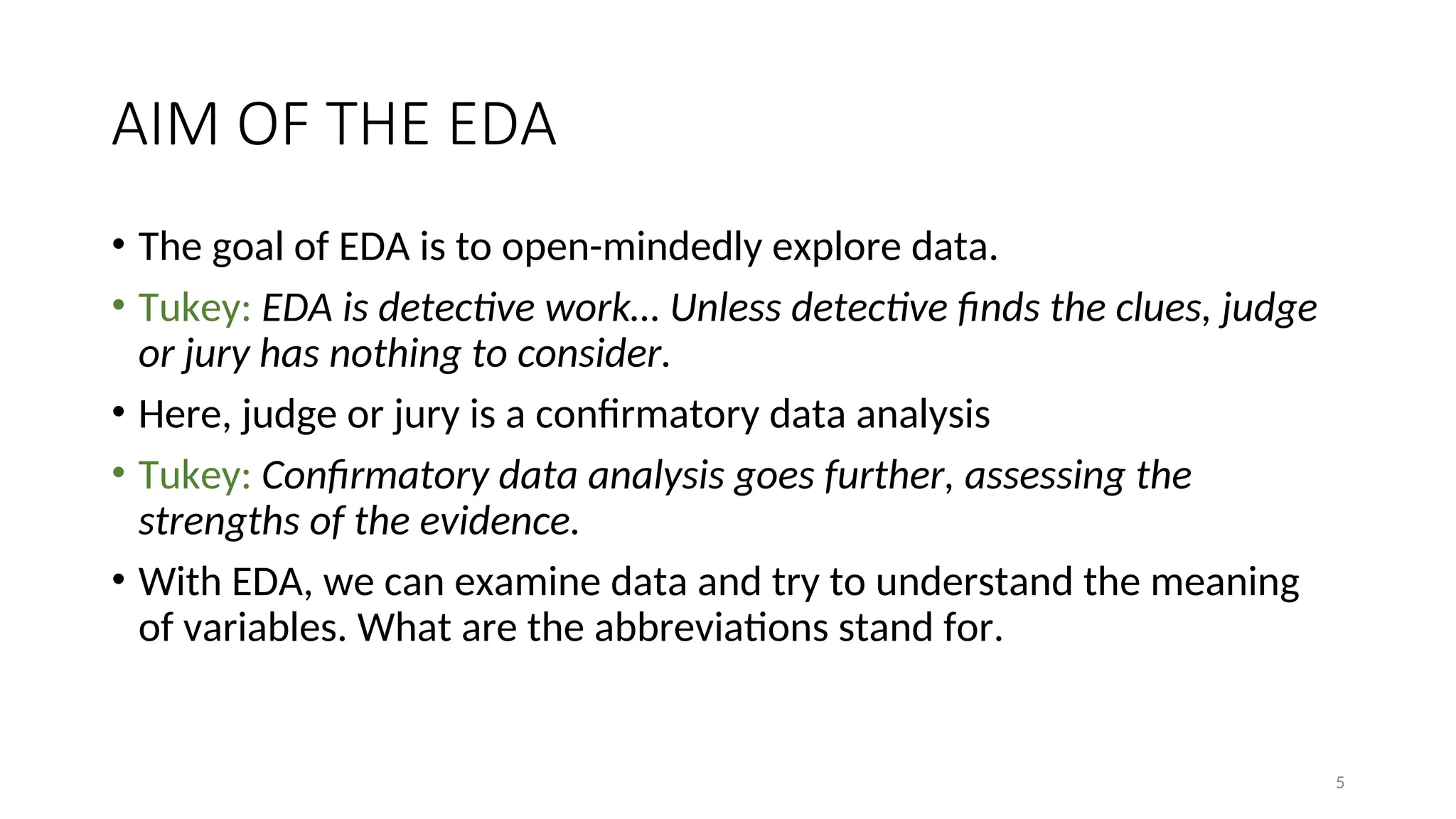 AIM OF THE EDA
• The goal of EDA is to open-mindedly explore data.
• Tukey: EDA is detective work… Unless detective finds the clues, judge
or jury has nothing to consider.
• Here, judge or jury is a confirmatory data analysis
• Tukey: Confirmatory data analysis goes further, assessing the
strengths of the evidence.
• With EDA, we can examine data and try to understand the meaning
of variables. What are the abbreviations stand for.
5
 