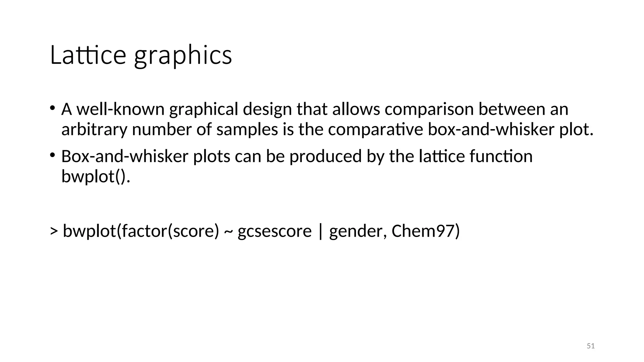 Lattice graphics
• A well-known graphical design that allows comparison between an
arbitrary number of samples is the comparative box-and-whisker plot.
• Box-and-whisker plots can be produced by the lattice function
bwplot().
> bwplot(factor(score) ~ gcsescore | gender, Chem97)
51
 