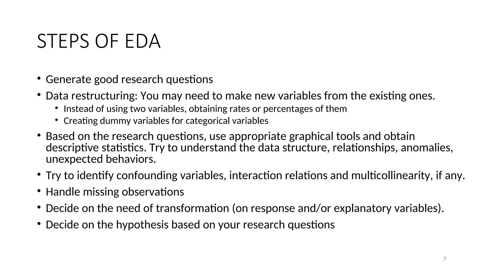 STEPS OF EDA
• Generate good research questions
• Data restructuring: You may need to make new variables from the existing ones.
• Instead of using two variables, obtaining rates or percentages of them
• Creating dummy variables for categorical variables
• Based on the research questions, use appropriate graphical tools and obtain
descriptive statistics. Try to understand the data structure, relationships, anomalies,
unexpected behaviors.
• Try to identify confounding variables, interaction relations and multicollinearity, if any.
• Handle missing observations
• Decide on the need of transformation (on response and/or explanatory variables).
• Decide on the hypothesis based on your research questions
7
 