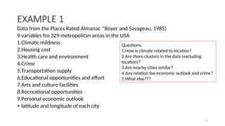 EXAMPLE 1
Data from the Places Rated Almanac *Boyer and Savageau, 1985)
9 variables fro 329 metropolitan areas in the USA
1.Climate mildness
2.Housing cost
3.Health care and environment
4.Crime
5.Transportation supply
6.Educational opportunities and effort
7.Arts and culture facilities
8.Recreational opportunities
9.Personal economic outlook
+ latitude and longitude of each city
Questions:
1.How is climate related to location?
2.Are there clusters in the data (excluding
location)?
3.Are nearby cities similar?
4.Any relation bw economic outlook and crime?
5.What else???
10
 