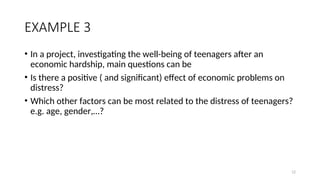 EXAMPLE 3
• In a project, investigating the well-being of teenagers after an
economic hardship, main questions can be
• Is there a positive ( and significant) effect of economic problems on
distress?
• Which other factors can be most related to the distress of teenagers?
e.g. age, gender,…?
12
 
