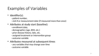 Examples of Variables
• Identifier(s):
- patient number,
- visit # or measurement date (if measured more than once)
• Attributes at study start (baseline):
- enrollment date,
- demographics (age, BMI, etc.)
- prior disease history, labs, etc.
- assigned treatment or intervention group
- outcome variable
• Attributes measured at subsequent times
- any variables that may change over time
- outcome variable
14
 