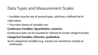 Data Types and Measurement Scales
• Variables may be one of several types, and have a defined set of
valid values.
• Two main classes of variables are:
Continuous Variables: (Quantitative, numeric).
Continuous data can be rounded or binned to create categorical data.
Categorical Variables: (Discrete, qualitative).
Some categorical variables (e.g. counts) are sometimes treated as
continuous.
15
 
