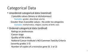 Categorical Data
• Unordered categorical data (nominal)
2 possible values (binary or dichotomous)
Examples: gender, alive/dead, yes/no.
Greater than 2 possible values - No order to categories
Examples: marital status, religion, country of birth, race.
• Ordered categorical data (ordinal)
Ratings or preferences
Cancer stage
Quality of life scales,
National Cancer Institute's NCI Common Toxicity Criteria
(severity grades 1-5)
Number of copies of a recessive gene (0, 1 or 2)
16
 