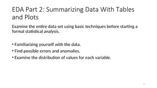 EDA Part 2: Summarizing Data With Tables
and Plots
Examine the entire data set using basic techniques before starting a
formal statistical analysis.
• Familiarizing yourself with the data.
• Find possible errors and anomalies.
• Examine the distribution of values for each variable.
17
 