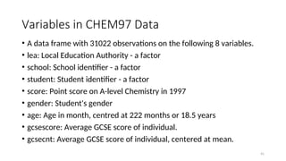 Variables in CHEM97 Data
• A data frame with 31022 observations on the following 8 variables.
• lea: Local Education Authority - a factor
• school: School identifier - a factor
• student: Student identifier - a factor
• score: Point score on A-level Chemistry in 1997
• gender: Student's gender
• age: Age in month, centred at 222 months or 18.5 years
• gcsescore: Average GCSE score of individual.
• gcsecnt: Average GCSE score of individual, centered at mean.
41
 