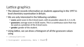 Lattice graphics
• The dataset records information on students appearing in the 1997 A-
level chemistry examination in Britain.
• We are only interested in the following variables:
• score: point score in the A-level exam, with six possible values (0, 2, 4, 6, 8).
• gcsescore: average score in GCSE exams. This is a continuous score that may
be used as a predictor of the A-level score.
• gender: gender of the student.
• Using lattice, we can draw a histogram of all the gcsescore values
using
> library(lattice)
> histogram(~ gcsescore, data = Chem97)
42
 