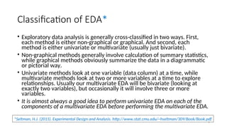 Classification of EDA*
• Exploratory data analysis is generally cross-classified in two ways. First,
each method is either non-graphical or graphical. And second, each
method is either univariate or multivariate (usually just bivariate).
• Non-graphical methods generally involve calculation of summary statistics,
while graphical methods obviously summarize the data in a diagrammatic
or pictorial way.
• Univariate methods look at one variable (data column) at a time, while
multivariate methods look at two or more variables at a time to explore
relationships. Usually our multivariate EDA will be bivariate (looking at
exactly two variables), but occasionally it will involve three or more
variables.
• It is almost always a good idea to perform univariate EDA on each of the
components of a multivariate EDA before performing the multivariate EDA.
*Seltman, H.J. (2015). Experimental Design and Analysis. http://www.stat.cmu.edu/~hseltman/309/Book/Book.pdf
9
 