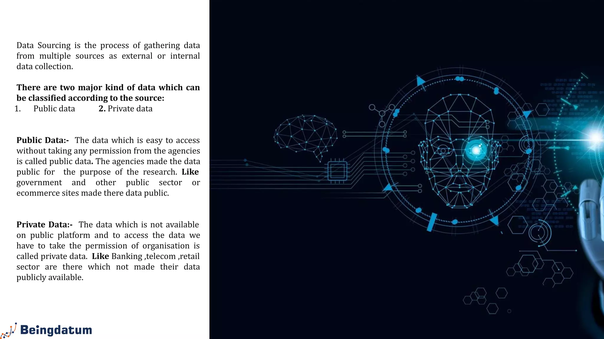 Data
Sourcing
Data Sourcing is the process of gathering data
from multiple sources as external or internal
data collection.
There are two major kind of data which can
be classified according to the source:
1. Public data 2. Private data
Public Data:- The data which is easy to access
without taking any permission from the agencies
is called public data. The agencies made the data
public for the purpose of the research. Like
government and other public sector or
ecommerce sites made there data public.
Private Data:- The data which is not available
on public platform and to access the data we
have to take the permission of organisation is
called private data. Like Banking ,telecom ,retail
sector are there which not made their data
publicly available.
 