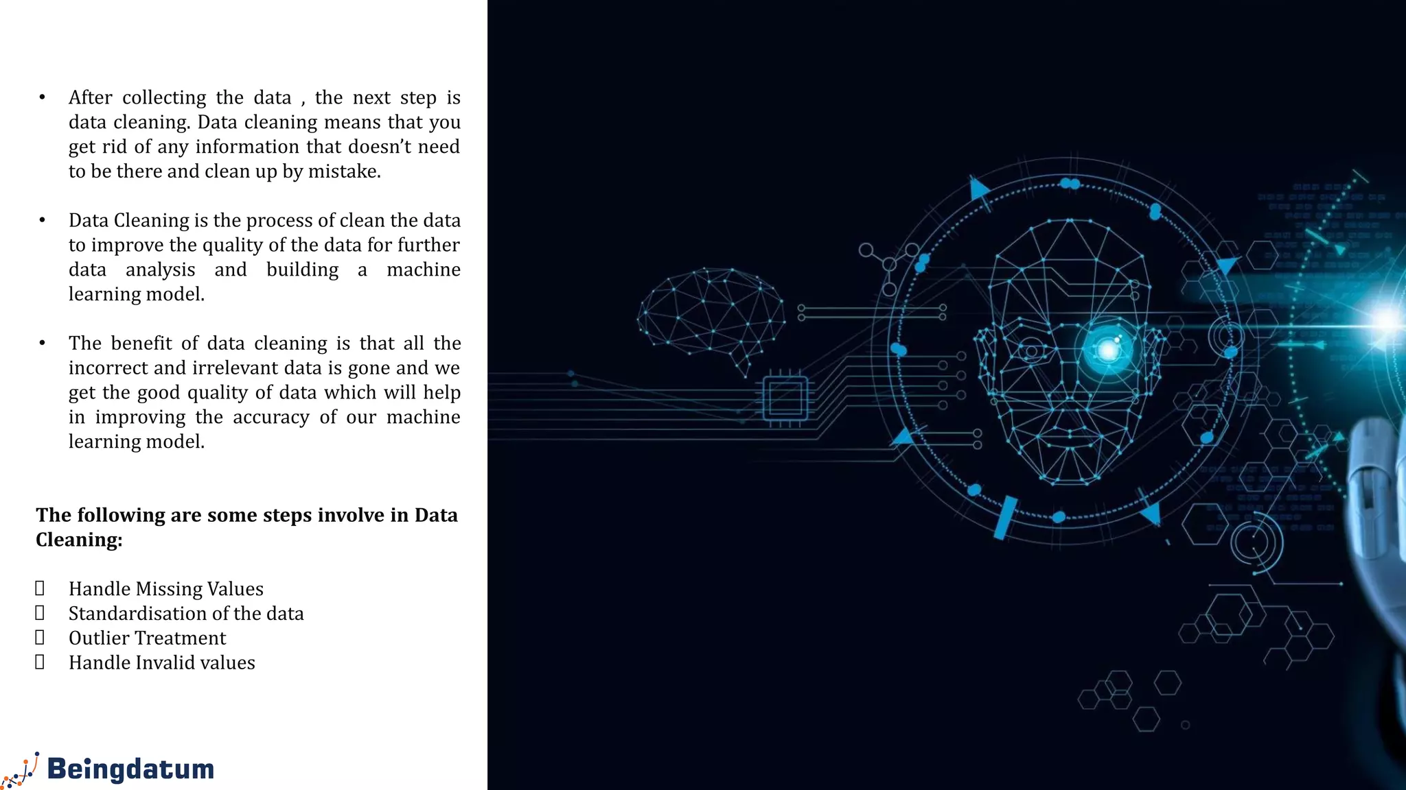 Data
Cleaning
• After collecting the data , the next step is
data cleaning. Data cleaning means that you
get rid of any information that doesn’t need
to be there and clean up by mistake.
• Data Cleaning is the process of clean the data
to improve the quality of the data for further
data analysis and building a machine
learning model.
• The benefit of data cleaning is that all the
incorrect and irrelevant data is gone and we
get the good quality of data which will help
in improving the accuracy of our machine
learning model.
The following are some steps involve in Data
Cleaning:
Handle Missing Values
Standardisation of the data
Outlier Treatment
Handle Invalid values
 