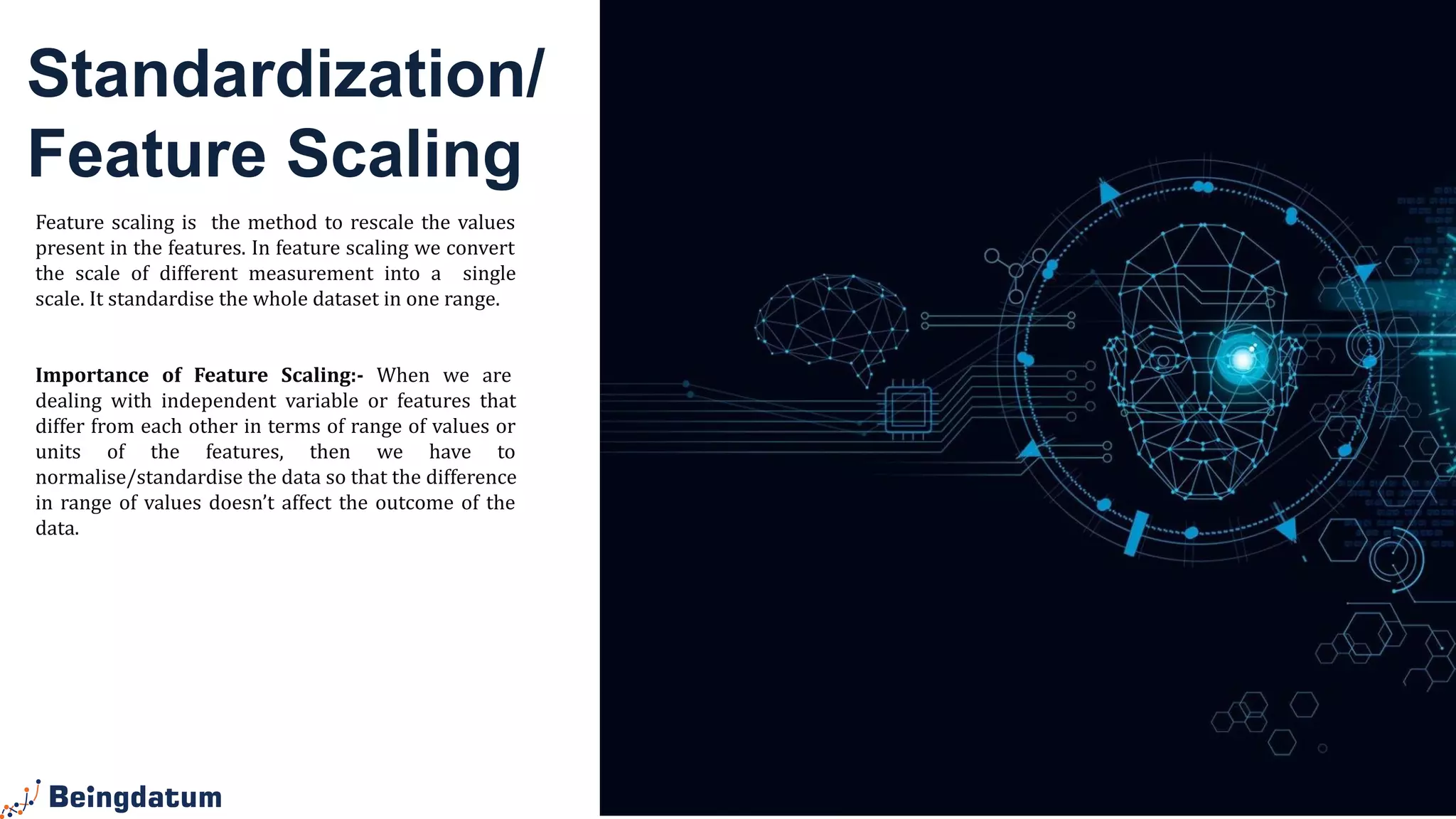 Standardization/
Feature Scaling
Feature scaling is the method to rescale the values
present in the features. In feature scaling we convert
the scale of different measurement into a single
scale. It standardise the whole dataset in one range.
Importance of Feature Scaling:- When we are
dealing with independent variable or features that
differ from each other in terms of range of values or
units of the features, then we have to
normalise/standardise the data so that the difference
in range of values doesn’t affect the outcome of the
data.
 