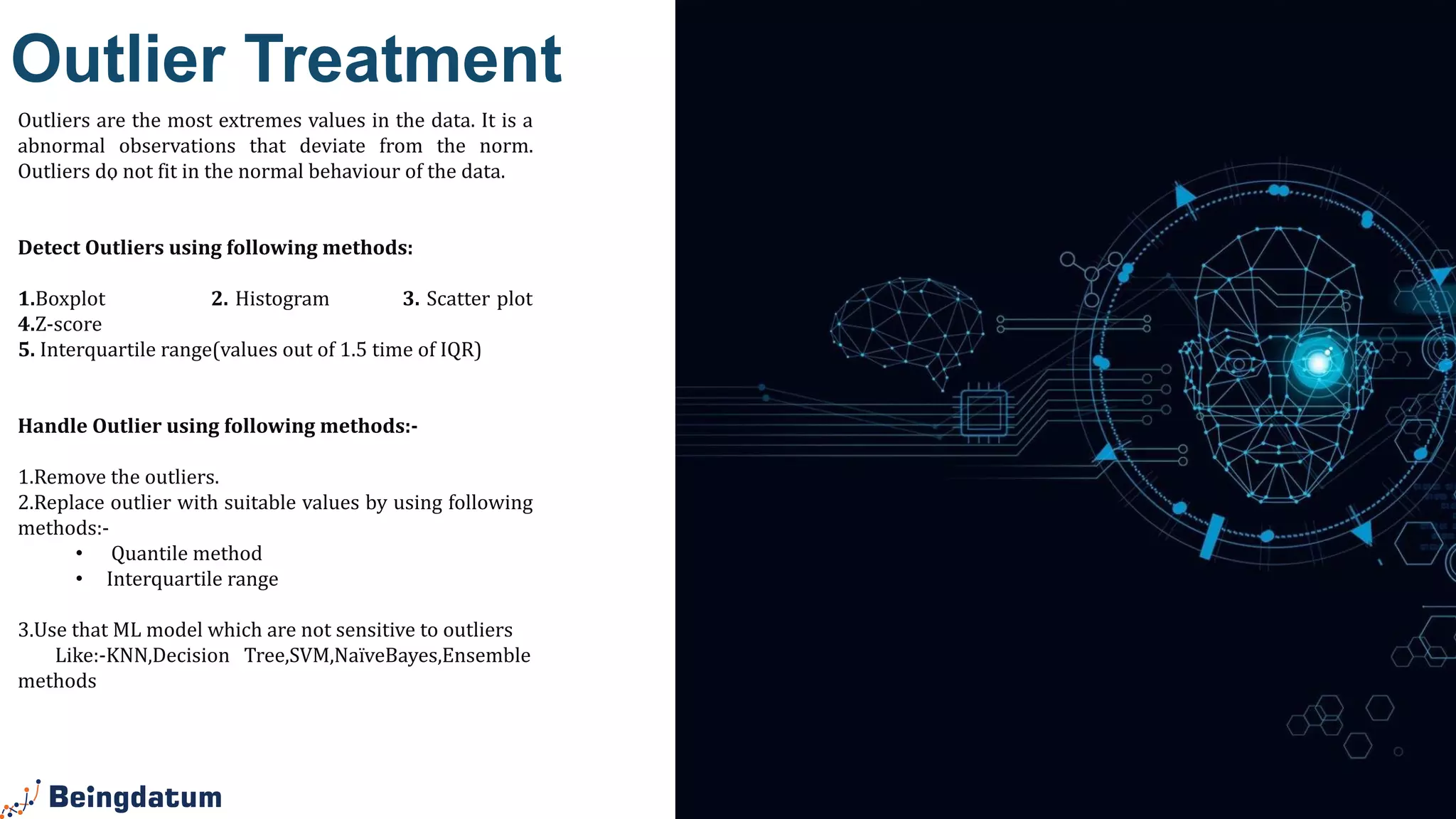 .
Outlier Treatment
Outliers are the most extremes values in the data. It is a
abnormal observations that deviate from the norm.
Outliers do not fit in the normal behaviour of the data.
Detect Outliers using following methods:
1.Boxplot 2. Histogram 3. Scatter plot
4.Z-score
5. Interquartile range(values out of 1.5 time of IQR)
Handle Outlier using following methods:-
1.Remove the outliers.
2.Replace outlier with suitable values by using following
methods:-
• Quantile method
• Interquartile range
3.Use that ML model which are not sensitive to outliers
Like:-KNN,Decision Tree,SVM,NaïveBayes,Ensemble
methods
 