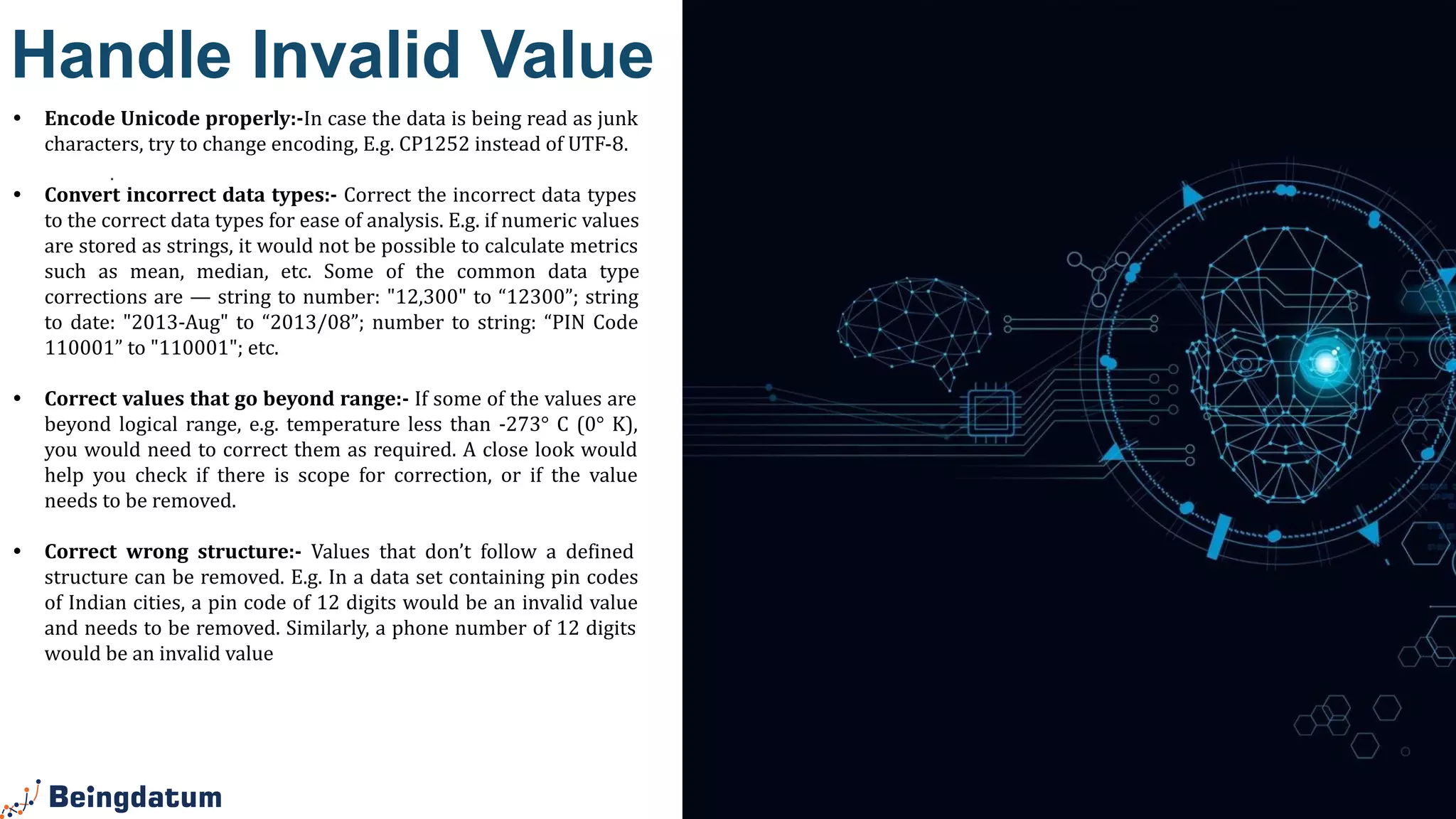 .
Handle Invalid Value
• Encode Unicode properly:-In case the data is being read as junk
characters, try to change encoding, E.g. CP1252 instead of UTF-8.
• Convert incorrect data types:- Correct the incorrect data types
to the correct data types for ease of analysis. E.g. if numeric values
are stored as strings, it would not be possible to calculate metrics
such as mean, median, etc. Some of the common data type
corrections are — string to number: "12,300" to “12300”; string
to date: "2013-Aug" to “2013/08”; number to string: “PIN Code
110001” to "110001"; etc.
• Correct values that go beyond range:- If some of the values are
beyond logical range, e.g. temperature less than -273° C (0° K),
you would need to correct them as required. A close look would
help you check if there is scope for correction, or if the value
needs to be removed.
• Correct wrong structure:- Values that don’t follow a defined
structure can be removed. E.g. In a data set containing pin codes
of Indian cities, a pin code of 12 digits would be an invalid value
and needs to be removed. Similarly, a phone number of 12 digits
would be an invalid value
 
